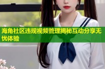 海角社区违规视频管理揭秘互动分享无忧体验