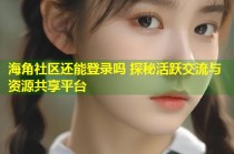 海角社区还能登录吗 探秘活跃交流与资源共享平台