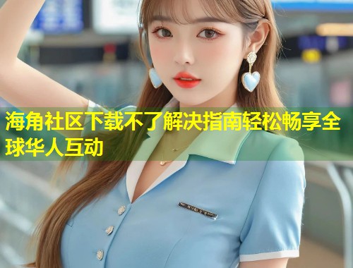 海角社区下载不了解决指南轻松畅享全球华人互动  第1张