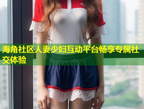 海角社区人妻少妇互动平台畅享专属社交体验  第1张
