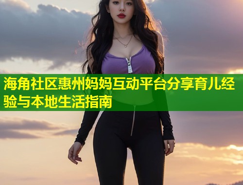 海角社区惠州妈妈互动平台分享育儿经验与本地生活指南  第2张