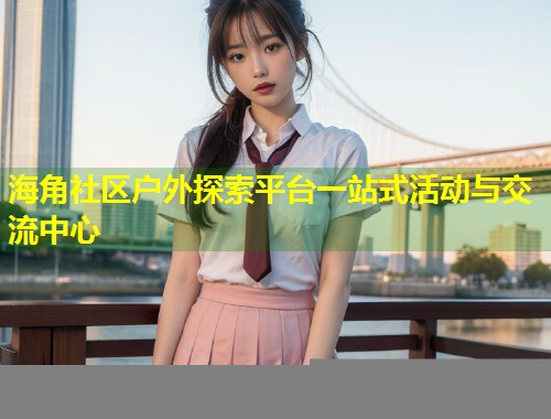 海角社区户外探索平台一站式活动与交流中心  第1张