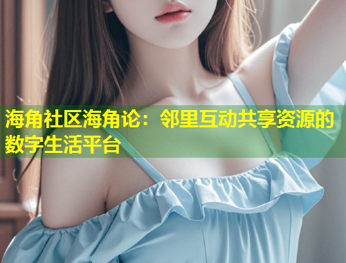 海角社区海角论：邻里互动共享资源的数字生活平台  第1张