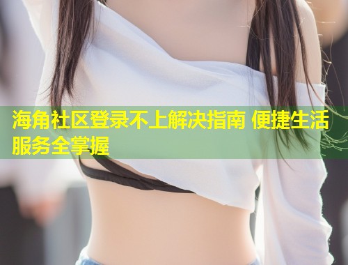 海角社区登录不上解决指南 便捷生活服务全掌握  第1张