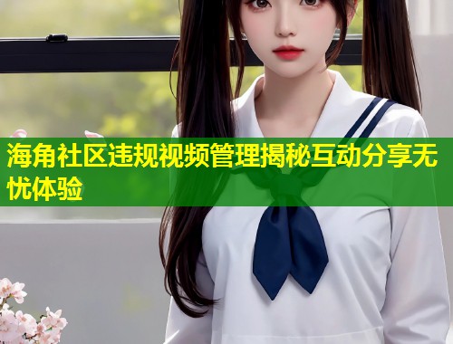 海角社区违规视频管理揭秘互动分享无忧体验  第1张