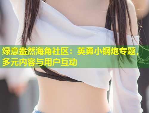 绿意盎然海角社区：英勇小钢炮专题，多元内容与用户互动  第1张