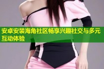 安卓安装海角社区畅享兴趣社交与多元互动体验