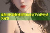 海角社区最新推荐互动社交平台轻松结识好友