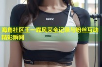 海角社区王一霏风采全记录与粉丝互动精彩瞬间