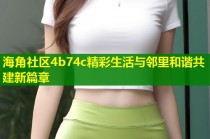 海角社区4b74c精彩生活与邻里和谐共建新篇章