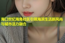 海口世纪海角社区引领海滨生活新风尚与城市活力融合