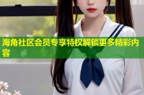 海角社区会员专享特权解锁更多精彩内容