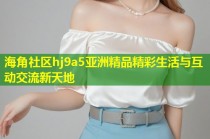海角社区hj9a5亚洲精品精彩生活与互动交流新天地