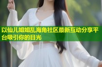 以仙儿姐姐乱海角社区最新互动分享平台吸引你的目光