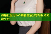 海角社区hj9a5精彩生活分享与互动交流平台