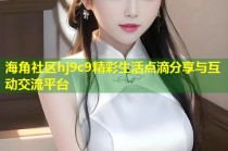 海角社区hj9c9精彩生活点滴分享与互动交流平台