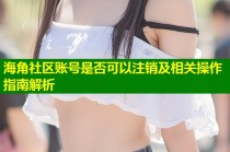 海角社区账号是否可以注销及相关操作指南解析