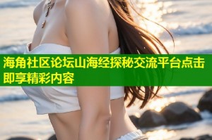 海角社区论坛山海经探秘交流平台点击即享精彩内容
