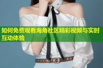 如何免费观看海角社区精彩视频与实时互动体验