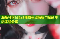 海角社区hj9a3独特亮点解析与精彩生活体验分享