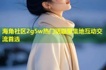 海角社区2g5w热门话题聚集地互动交流首选