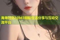 海角社区hj9d3精彩生活分享与互动交流平台