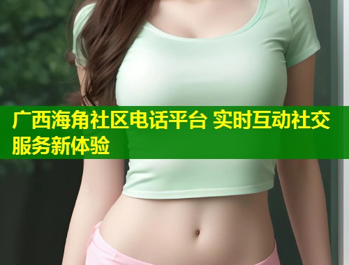 广西海角社区电话平台 实时互动社交服务新体验  第2张