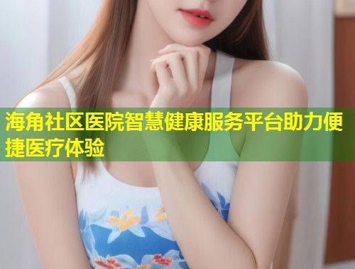 海角社区医院智慧健康服务平台助力便捷医疗体验  第1张