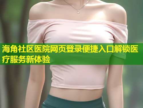 海角社区医院网页登录便捷入口解锁医疗服务新体验  第1张