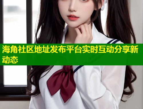 海角社区地址发布平台实时互动分享新动态  第1张