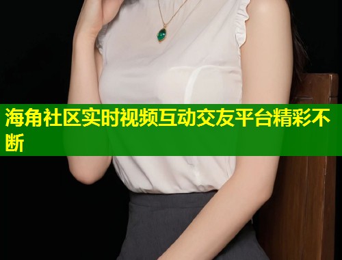海角社区实时视频互动交友平台精彩不断  第1张