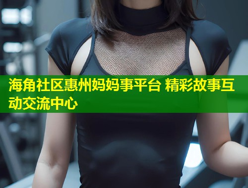 海角社区惠州妈妈事平台 精彩故事互动交流中心  第1张