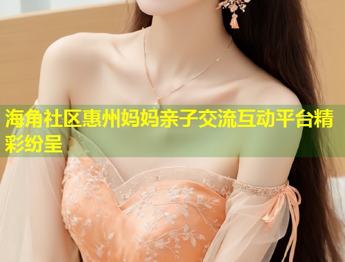 海角社区惠州妈妈亲子交流互动平台精彩纷呈  第1张
