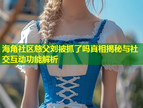 海角社区慈父刘被抓了吗真相揭秘与社交互动功能解析  第1张