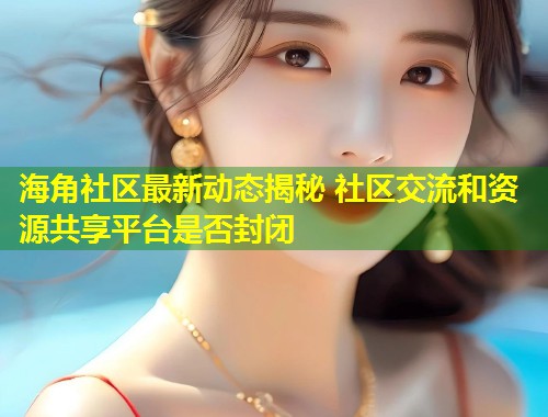 海角社区最新动态揭秘 社区交流和资源共享平台是否封闭  第1张
