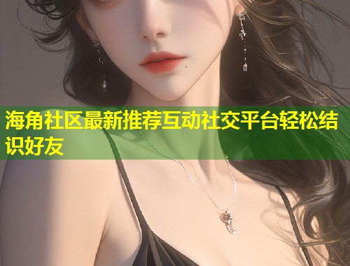 海角社区最新推荐互动社交平台轻松结识好友  第1张
