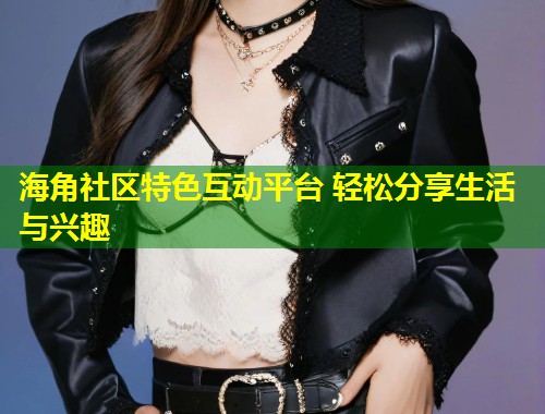 海角社区特色互动平台 轻松分享生活与兴趣  第1张