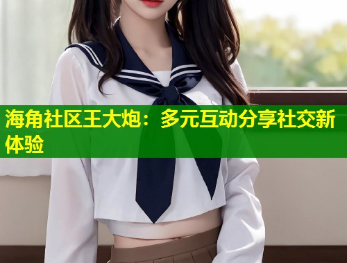 海角社区王大炮：多元互动分享社交新体验  第1张