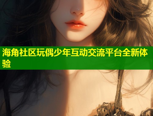海角社区玩偶少年互动交流平台全新体验  第1张