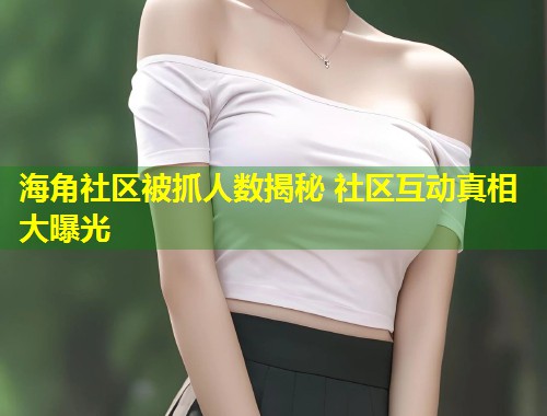 海角社区被抓人数揭秘 社区互动真相大曝光  第1张