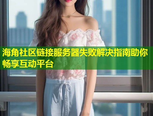 海角社区链接服务器失败解决指南助你畅享互动平台  第1张