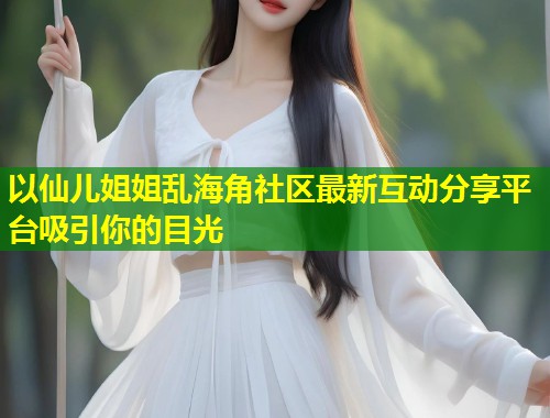 以仙儿姐姐乱海角社区最新互动分享平台吸引你的目光  第1张