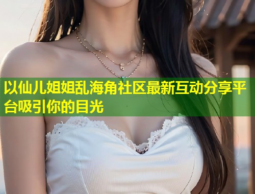 以仙儿姐姐乱海角社区最新互动分享平台吸引你的目光  第2张