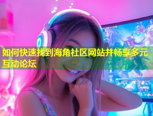 如何快速找到海角社区网站并畅享多元互动论坛  第1张