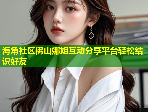 海角社区佛山娜姐互动分享平台轻松结识好友  第2张