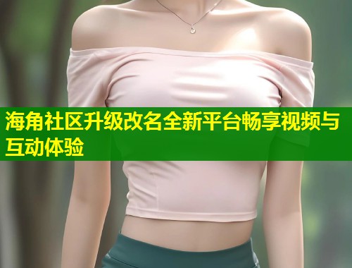 海角社区升级改名全新平台畅享视频与互动体验  第1张
