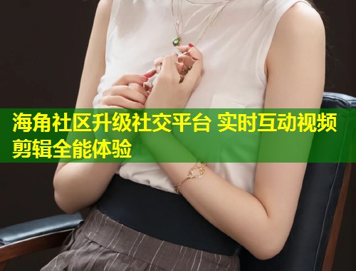 海角社区升级社交平台 实时互动视频剪辑全能体验  第1张