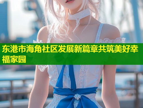 东港市海角社区发展新篇章共筑美好幸福家园  第1张