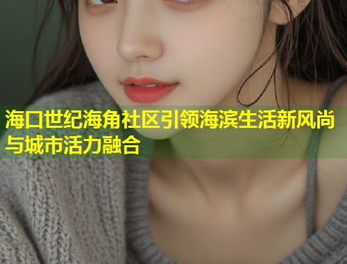 海口世纪海角社区引领海滨生活新风尚与城市活力融合  第1张