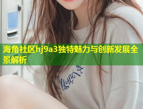 海角社区hj9a3独特魅力与创新发展全景解析  第1张